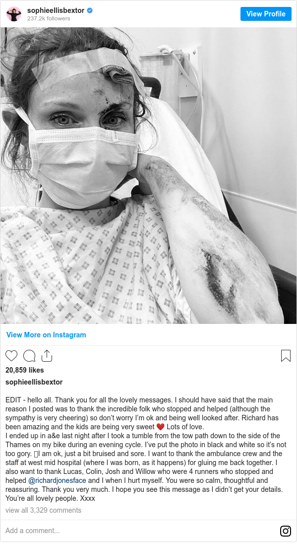 Instagram post by sophieellisbextor: EDIT - hello all. Thank you for all the lovely messages. I should have said that the main reason I posted was to thank the incredible folk who stopped and helped (although the sympathy is very cheering) so don’t worry I’m ok and being well looked after. Richard has been amazing and the kids are being very sweet ❤️ Lots of love. 
I ended up in a&e last night after I took a tumble from the tow path down to the side of the Thames on my bike during an evening cycle. I’ve put the photo in black and white so it’s not too gory. 🩸I am ok, just a bit bruised and sore. I want to thank the ambulance crew and the staff at west mid hospital (where I was born, as it happens) for gluing me back together. I also want to thank Lucas, Colin, Josh and Willow who were 4 runners who stopped and helped @richardjonesface and I when I hurt myself. You were so calm, thoughtful and reassuring. Thank you very much. I hope you see this message as I didn’t get your details. You’re all lovely people. Xxxx