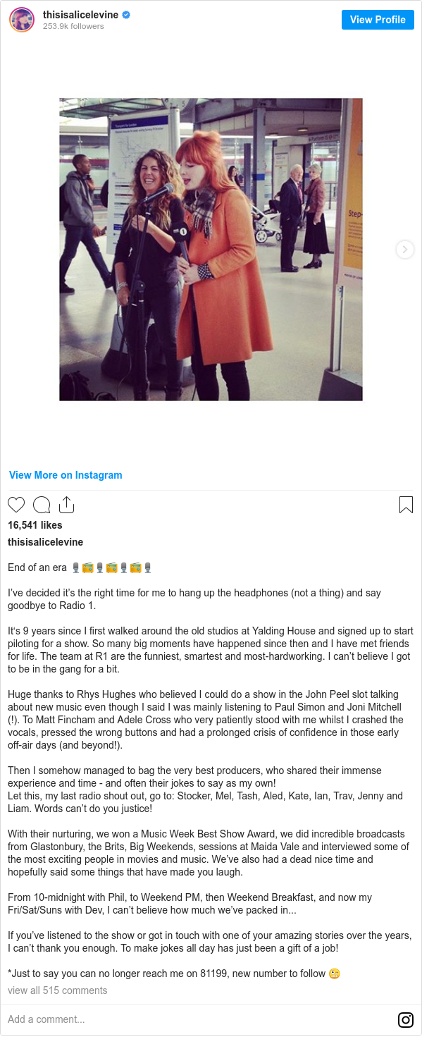 Instagram post by thisisalicelevine: End of an era 🎙📻🎙📻🎙📻🎙

I’ve decided it’s the right time for me to hang up the headphones (not a thing) and say goodbye to Radio 1.

It‘s 9 years since I first walked around the old studios at Yalding House and signed up to start piloting for a show. So many big moments have happened since then and I have met friends for life. The team at R1 are the funniest, smartest and most-hardworking. I can’t believe I got to be in the gang for a bit.

Huge thanks to Rhys Hughes who believed I could do a show in the John Peel slot talking about new music even though I said I was mainly listening to Paul Simon and Joni Mitchell (!). To Matt Fincham and Adele Cross who very patiently stood with me whilst I crashed the vocals, pressed the wrong buttons and had a prolonged crisis of confidence in those early off-air days (and beyond!).

Then I somehow managed to bag the very best producers, who shared their immense experience and time - and often their jokes to say as my own!
Let this, my last radio shout out, go to  Stocker, Mel, Tash, Aled, Kate, Ian, Trav, Jenny and Liam. Words can’t do you justice!

With their nurturing, we won a Music Week Best Show Award, we did incredible broadcasts from Glastonbury, the Brits, Big Weekends, sessions at Maida Vale and interviewed some of the most exciting people in movies and music. We’ve also had a dead nice time and hopefully said some things that have made you laugh.

From 10-midnight with Phil, to Weekend PM, then Weekend Breakfast, and now my Fri/Sat/Suns with Dev, I can’t believe how much we’ve packed in...

If you’ve listened to the show or got in touch with one of your amazing stories over the years, I can’t thank you enough. To make jokes all day has just been a gift of a job! 

*Just to say you can no longer reach me on 81199, new number to follow 🤪