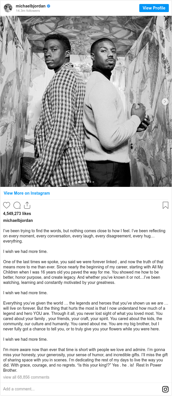 Instagram post by michaelbjordan: I’ve been trying to find the words, but nothing comes close to how I feel. I’ve been reflecting on every moment, every conversation, every laugh, every disagreement, every hug…everything.

I wish we had more time. 

One of the last times we spoke, you said we were forever linked , and now the truth of that means more to me than ever. Since nearly the beginning of my career, starting with All My Children when I was 16 years old you paved the way for me. You showed me how to be better, honor purpose, and create legacy. And whether you’ve known it or not…I’ve been watching, learning and constantly motivated by your greatness. 

I wish we had more time. 

Everything you’ve given the world … the legends and heroes that you’ve shown us we are … will live on forever. But the thing that hurts the most is that I now understand how much of a legend and hero YOU are. Through it all, you never lost sight of what you loved most. You cared about your family , your friends, your craft, your spirit. You cared about the kids, the community, our culture and humanity. You cared about me. You are my big brother, but I never fully got a chance to tell you, or to truly give you your flowers while you were here.

I wish we had more time. 

I'm more aware now than ever that time is short with people we love and admire. I’m gonna miss your honesty, your generosity, your sense of humor, and incredible gifts. I’ll miss the gift of sharing space with you in scenes. I’m dedicating the rest of my days to live the way you did. With grace, courage, and no regrets. “Is this your king!?” Yes . he . is!  Rest In Power Brother.