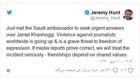 پست توییتر از @Jeremy_Hunt: Just met the Saudi ambassador to seek urgent answers over Jamal Khashoggi. Violence against journalists worldwide is going up & is a grave threat to freedom of expression. If media reports prove correct, we will treat the incident seriously - friendships depend on shared values.