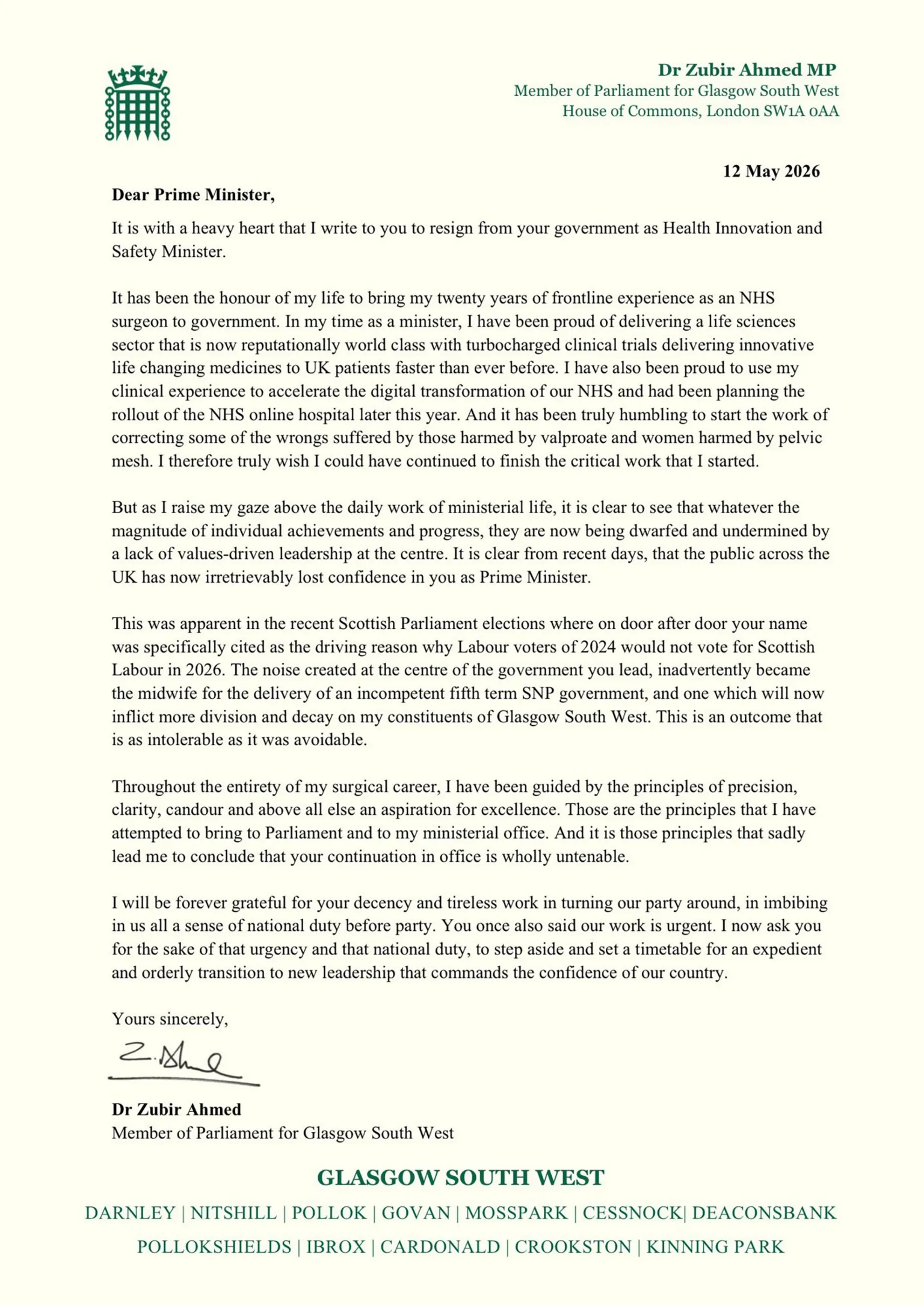 Crown Copyright Zubir Ahmed's letter reads: Dear Prime Minister,
It is with a heavy heart that I write to you to resign from your government as Health Innovation and Safety Minister.
It has been the honour of my life to bring my twenty years of frontline experience as an NHS surgeon to government. In my time as a minister, I have been proud of delivering a life sciences sector that is now reputationally world class with turbocharged clinical trials delivering innovative life changing medicines to UK patients faster than ever before. I have also been proud to use my clinical experience to accelerate the digital transformation of our NHS and had been planning the rollout of the NHS online hospital later this year. And it has been truly humbling to start the work of correcting some of the wrongs suffered by those harmed by valproate and women harmed by pelvic mesh. I therefore truly wish I could have continued to finish the critical work that I started.
But as I raise my gaze above the daily work of ministerial life, it is clear to see that whatever the magnitude of individual achievements and progress, they are now being dwarfed and undermined by a lack of values-driven leadership at the centre. It is clear from recent days, that the public across the UK has now irretrievably lost confidence in you as Prime Minister.
This was apparent in the recent Scottish Parliament elections where on door after door your name was specifically cited as the driving reason why Labour voters of 2024 would not vote for Scottish Labour in 2026. The noise created at the centre of the government you lead, inadvertently became the midwife for the delivery of an incompetent fifth term SNP government, and one which will now inflict more division and decay on my constituents of Glasgow South West. This is an outcome that is as intolerable as it was avoidable.
Throughout the entirety of my surgical career, I have been guided by the principles of precision, clarity, candour and above all else an aspiration for excellence. Those are the principles that I have attempted to bring to Parliament and to my ministerial office. And it is those principles that sadly lead me to conclude that your continuation in office is wholly untenable.
I will be forever grateful for your decency and tireless work in turning our party around, in imbibing in us all a sense of national duty before party. You once also said our work is urgent. I now ask you for the sake of that urgency and that national duty, to step aside and set a timetable for an expedient and orderly transition to new leadership that commands the confidence of our country.
Yours sincerely,
Dr Zubir Ahmed