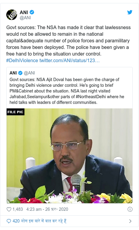 ट्विटर पोस्ट @ANI: Govt sources  The NSA has made it clear that lawlessness would not be allowed to remain in the national capital&adequate number of police forces and paramilitary forces have been deployed. The police have been given a free hand to bring the situation under control. #DelhiViolence 