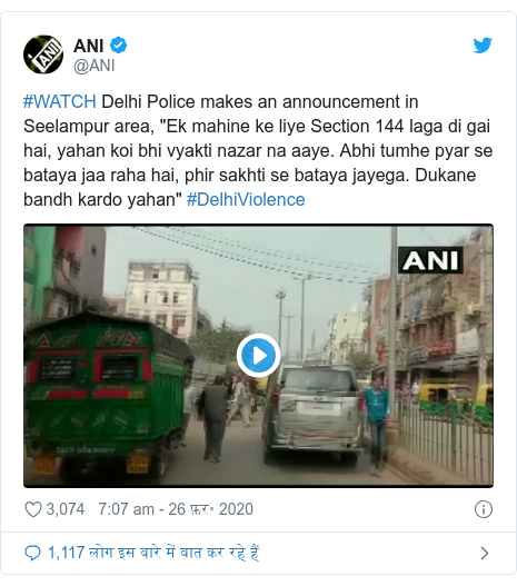 ट्विटर पोस्ट @ANI: #WATCH Delhi Police makes an announcement in Seelampur area, "Ek mahine ke liye Section 144 laga di gai hai, yahan koi bhi vyakti nazar na aaye. Abhi tumhe pyar se bataya jaa raha hai, phir sakhti se bataya jayega. Dukane bandh kardo yahan" #DelhiViolence 