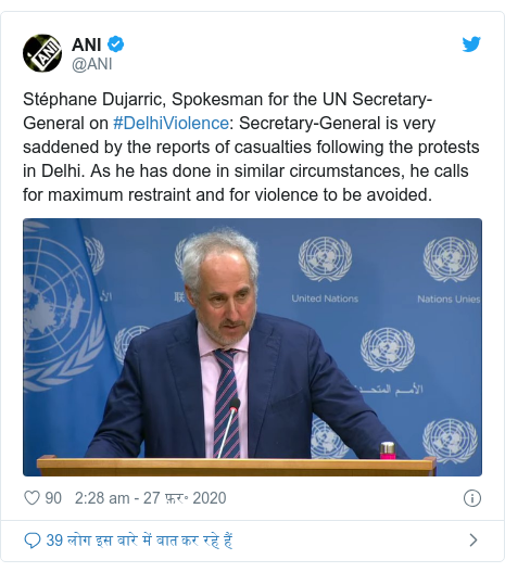 ट्विटर पोस्ट @ANI: Stéphane Dujarric, Spokesman for the UN Secretary-General on #DelhiViolence  Secretary-General is very saddened by the reports of casualties following the protests in Delhi. As he has done in similar circumstances, he calls for maximum restraint and for violence to be avoided. 