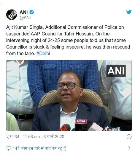 ट्विटर पोस्ट @ANI: Ajit Kumar Singla, Additional Commissioner of Police on suspended AAP Councillor Tahir Hussain  On the intervening night of 24-25 some people told us that some Councillor is stuck & feeling insecure, he was then rescued from the lane. #Delhi 