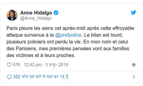 ट्विटर पोस्ट @Anne_Hidalgo: Paris pleure les siens cet après-midi après cette effroyable attaque survenue à la @prefpolice. Le bilan est lourd, plusieurs policiers ont perdu la vie. En mon nom et celui des Parisiens, mes premières pensées vont aux familles des victimes et à leurs proches.