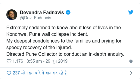 ट्विटर पोस्ट @Dev_Fadnavis: Extremely saddened to know about loss of lives in the Kondhwa, Pune wall collapse incident. My deepest condolences to the families and prying for speedy recovery of the injured.Directed Pune Collector to conduct an in-depth enquiry.