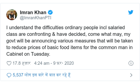ट्विटर पोस्ट @ImranKhanPTI: I understand the difficulties ordinary people incl salaried class are confronting & have decided, come what may, my govt will be announcing various measures that will be taken to reduce prices of basic food items for the common man in Cabinet on Tuesday.