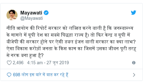 ट्विटर पोस्ट @Mayawati: नीति आयोग की रिपोर्ट सरकार को लज्जित करने वाली है कि जनस्वास्थ्य के मामले में यूपी देश का सबसे पिछड़ा राज्य है। तो फिर केन्द्र व यूपी में बीजेपी की सरकार होने पर ऐसी डबल इंजन वाली सरकार का क्या लाभ? ऐसा विकास करोड़ों जनता के किस काम का जिसमें उसका जीवन पूरी तरह से नरक बना हुआ है?