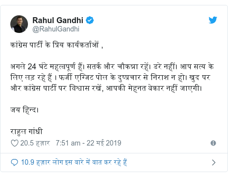 ट्विटर पोस्ट @RahulGandhi: कांग्रेस पार्टी के प्रिय कार्यकर्ताओं ,अगले 24 घंटे महत्वपूर्ण हैं। सतर्क और चौकन्ना रहें। डरे नहीं। आप सत्य के लिए लड़ रहे हैं । फर्जी एग्जिट पोल के दुष्प्रचार से निराश न हो। खुद पर और कांग्रेस पार्टी पर विश्वास रखें, आपकी मेहनत बेकार नहीं जाएगी।जय हिन्द।राहुल गांधी