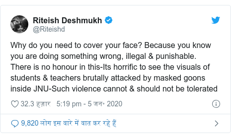 ट्विटर पोस्ट @Riteishd: Why do you need to cover your face? Because you know you are doing something wrong, illegal & punishable.  There is no honour in this-Its horrific to see the visuals of students & teachers brutally attacked by masked goons inside JNU-Such violence cannot & should not be tolerated