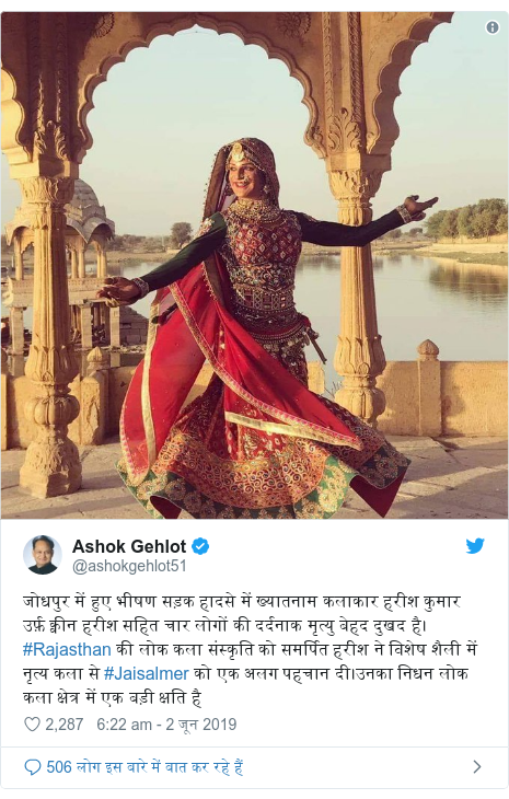 ट्विटर पोस्ट @ashokgehlot51: जोधपुर में हुए भीषण सड़क हादसे में ख्यातनाम कलाकार हरीश कुमार उर्फ़ क्वीन हरीश सहित चार लोगों की दर्दनाक मृत्यु बेहद दुखद है। #Rajasthan की लोक कला संस्कृति को समर्पित हरीश ने विशेष शैली में नृत्य कला से #Jaisalmer को एक अलग पहचान दी।उनका निधन लोक कला क्षेत्र में एक बड़ी क्षति है 