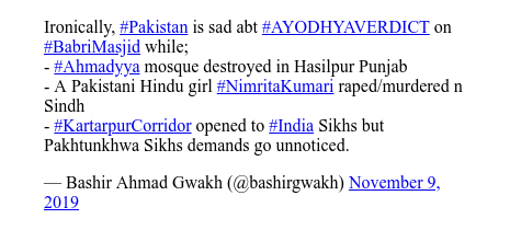 ट्विटर पोस्ट @bashirgwakh: Ironically, #Pakistan is sad abt #AYODHYAVERDICT on #BabriMasjid  while; - #Ahmadyya mosque destroyed in Hasilpur Punjab- A Pakistani Hindu girl #NimritaKumari raped/murdered n Sindh- #KartarpurCorridor opened to #India Sikhs but Pakhtunkhwa Sikhs demands go unnoticed.