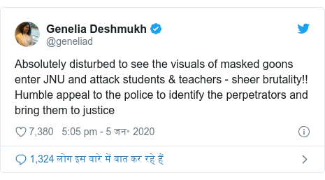 ट्विटर पोस्ट @geneliad: Absolutely disturbed to see the visuals of masked goons enter JNU and attack students & teachers - sheer brutality!! Humble appeal to the police to identify the perpetrators and bring them to justice