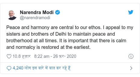 ट्विटर पोस्ट @narendramodi: Peace and harmony are central to our ethos. I appeal to my sisters and brothers of Delhi to maintain peace and brotherhood at all times. It is important that there is calm and normalcy is restored at the earliest.