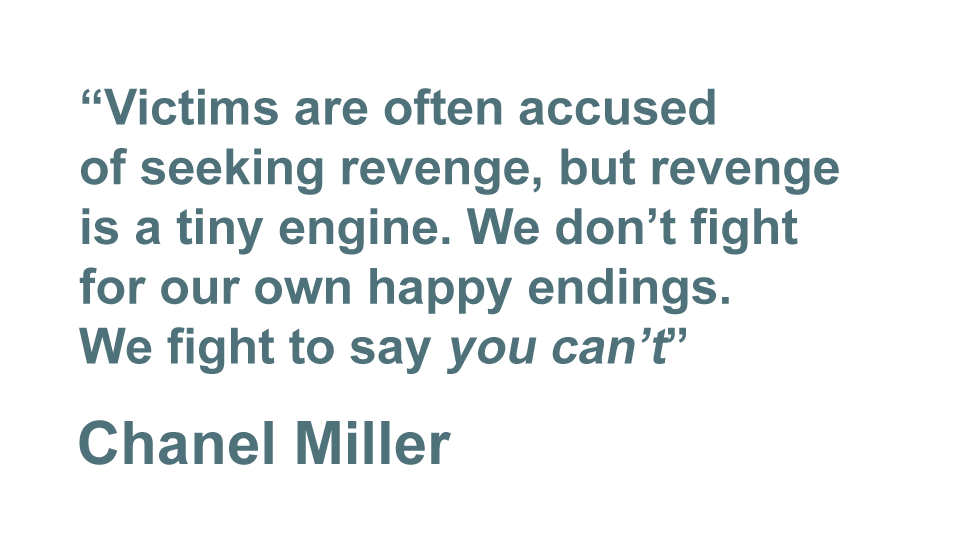 "Victims are often accused of seeking revenge, but revenge is a tiny engine. We don't fight for our own happy endings. We fight to say 'you can't'." - Chanel Miller