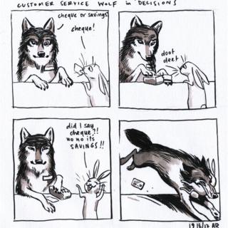 Comic panel called ‘Customer Service Wolf in ‘Decisions’. First panel shows a wolf behind a counter asking a hare customer ‘cheque or savings?’ The hare says ‘cheque’. Second panel shows wolf using a cheque machine with the sounds saying ‘doot deet’ while the hare watches. The third panel shows the hare saying ‘Did I say cheque?! No, no it’s savings!!" Fourth panel shows the wolf bounding over the counter and grabbing the hare in its mouth
