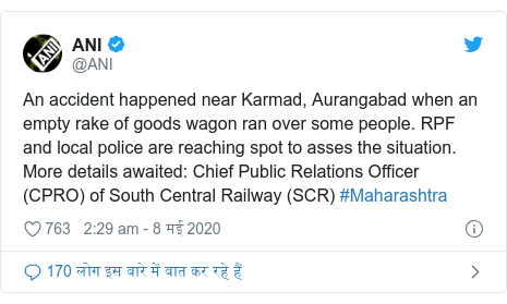 ट्विटर पोस्ट @ANI: An accident happened near Karmad, Aurangabad when an empty rake of goods wagon ran over some people. RPF and local police are reaching spot to asses the situation. More details awaited  Chief Public Relations Officer (CPRO) of South Central Railway (SCR) #Maharashtra
