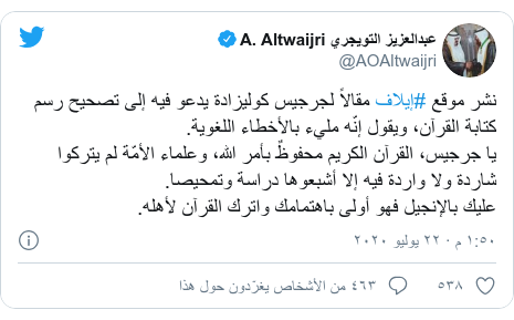 تويتر رسالة بعث بها @AOAltwaijri: نشر موقع #إيلاف مقالاً لجرجيس كوليزادة يدعو فيه إلى تصحيح رسم كتابة القرآن، ويقول إنّه مليء بالأخطاء اللغوية.يا جرجيس، القرآن الكريم محفوظٌ بأمر الله، وعلماء الأمّة لم يتركوا شاردة ولا واردة فيه إلا أشبعوها دراسة وتمحيصا.عليك بالإنجيل فهو أولى باهتمامك واترك القرآن لأهله.