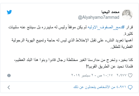تويتر رسالة بعث بها @Alyahyamo7ammad: قرار #دمج_الصفوف_الاوليه لم يكن موفقاً وليس له مايبرره بل سينتج عنه سلبيات كثيرة.أهمها تعويد النشء على تقبل الإختلاط الذي ليس له حاجة وتمييع الهوية الرجولية الفطرية للطفل.كنا بخير، وتخرج من مدارسنا الغير مختلطة رجال قادوا وبنوا هذا البلد العظيم،فلماذا نحيد عن الطريق القويم؟!