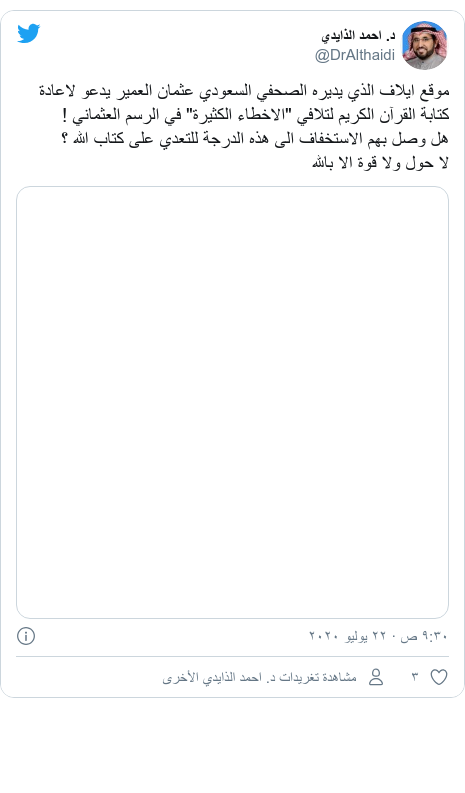 تويتر رسالة بعث بها @DrAlthaidi: موقع ايلاف الذي يديره الصحفي السعودي عثمان العمير يدعو لاعادة كتابة القرآن الكريم لتلافي "الاخطاء الكثيرة" في الرسم العثماني !هل وصل بهم الاستخفاف الى هذه الدرجة للتعدي على كتاب الله ؟لا حول ولا قوة الا بالله 