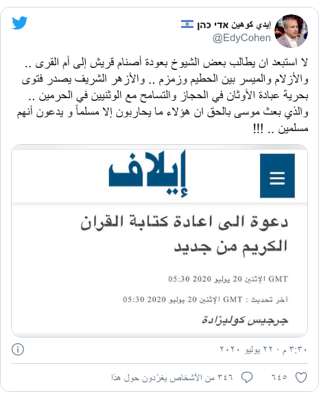 تويتر رسالة بعث بها @EdyCohen: لا استبعد ان يطالب بعض الشيوخ بعودة أصنام قريش إلى أم القرى .. والأزلام والميسر بين الحطيم وزمزم .. والأزهر الشريف يصدر فتوى بحرية عبادة الأوثان في الحجاز والتسامح مع الوثنيين في الحرمين .. والذي بعث موسى بالحق ان هؤلاء ما يحاربون إلا مسلماً و يدعون أنهم مسلمين .. !!! 