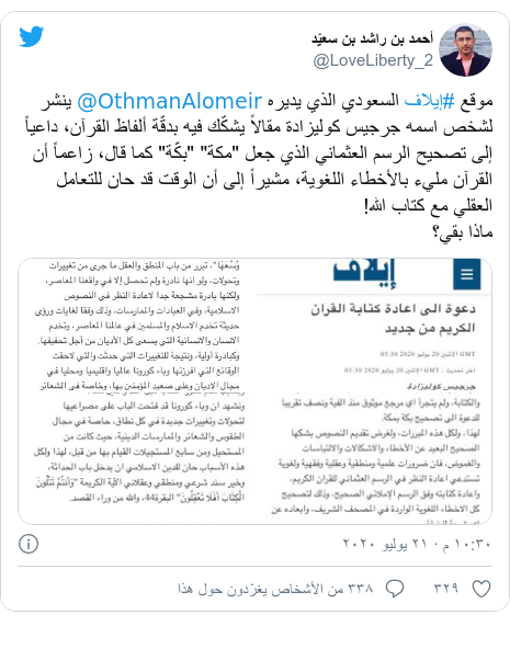 تويتر رسالة بعث بها @LoveLiberty_2: موقع #إيلاف السعودي الذي يديره @OthmanAlomeir ينشر لشخص اسمه جرجيس كوليزادة مقالاً يشكّك فيه بدقّة ألفاظ القرآن، داعياً إلى تصحيح الرسم العثماني الذي جعل "مكة" "بكّة" كما قال، زاعماً أن القرآن مليء بالأخطاء اللغوية، مشيراً إلى أن الوقت قد حان للتعامل العقلي مع كتاب ﷲ!ماذا بقي؟ 