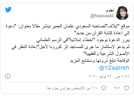 تويتر رسالة بعث بها @NajwaaAli: موقع "إيلاف"لصاحبه السعودي عثمان العمير،ينشر مقالا بعنوان  "دعوة إلى إعادة كتابة القرآن من جديد"يبرر الدعوة بوجود "أخطاء إملائية"في الرسم العثمانيثم يدعو لاستثمار ما جرى للمساجد إثر كورونا لأجل"إعادة النظر في الأصول الشرعية والفقهية"الوقاحة تبلغ ذروتها وسنتابع المزيد@YZaatreh