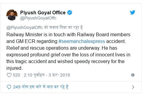 ट्विटर पोस्ट @PiyushGoyalOffc: Railway Minister is in touch with Railway Board members and GM ECR regarding #seemanchalexpress accident. Relief and rescue operations are underway. He has expressed profound grief over the loss of innocent lives in this tragic accident and wished speedy recovery for the injured.