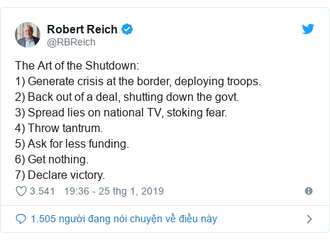 Twitter bởi @RBReich: The Art of the Shutdown  1) Generate crisis at the border, deploying troops.2) Back out of a deal, shutting down the govt. 3) Spread lies on national TV, stoking fear. 4) Throw tantrum.5) Ask for less funding. 6) Get nothing. 7) Declare victory.