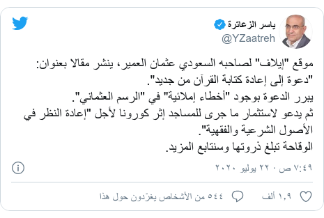 تويتر رسالة بعث بها @YZaatreh: موقع "إيلاف" لصاحبه السعودي عثمان العمير، ينشر مقالا بعنوان  "دعوة إلى إعادة كتابة القرآن من جديد".يبرر الدعوة بوجود "أخطاء إملائية" في "الرسم العثماني".ثم يدعو لاستثمار ما جرى للمساجد إثر كورونا لأجل "إعادة النظر في الأصول الشرعية والفقهية".الوقاحة تبلغ ذروتها وسنتابع المزيد.