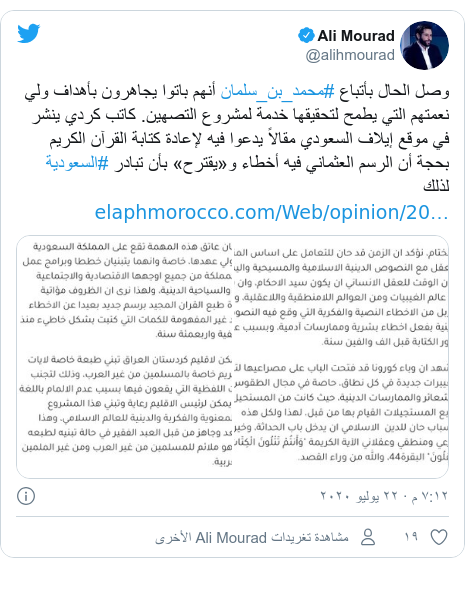 تويتر رسالة بعث بها @alihmourad: وصل الحال بأتباع #محمد_بن_سلمان أنهم باتوا يجاهرون بأهداف ولي نعمتهم التي يطمح لتحقيقها خدمة لمشروع التصهين. كاتب كردي ينشر في موقع إيلاف السعودي مقالاً يدعوا فيه لإعادة كتابة القرآن الكريم بحجة أن الرسم العثماني فيه أخطاء و«يقترح» بأن تبادر #السعودية لذلك 