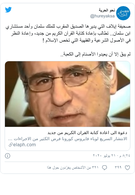 تويتر رسالة بعث بها @hureyaksa: صحيفة إيلاف التي يديرها الصديق المقرب للملك سلمان وأحد مستشاري ابن سلمان.. تطالب بإعادة كتابة القرآن الكريم من جديد، وإعادة النظر في الأصول الشرعية والفقهية التي تخص الإسلام !لم يبقَ إلا أن يعيدوا الأصنام إلى الكعبة..