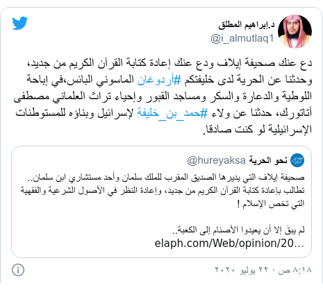 تويتر رسالة بعث بها @i_almutlaq1: دع عنك صحيفة إيلاف ودع عنك إعادة كتابة القرآن الكريم من جديد، وحدثنا عن الحرية لدى خليفتكم #أردوغان الماسوني البائس،في إباحة اللوطية والدعارة والسكر ومساجد القبور وإحياء تراث العلماني مصطفى أتاتورك، حدثنا عن ولاء #حمد_بن_خليفة لإسرائيل وبناؤه للمستوطنات الإسرائيلية لو كنت صادقا. 