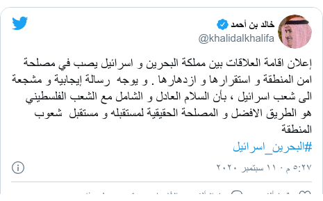 تويتر رسالة بعث بها @khalidalkhalifa: إعلان اقامة العلاقات بين مملكة البحرين و اسرائيل يصب في مصلحة امن المنطقة و استقرارها و ازدهارها . و يوجه  رسالة إيجابية و مشجعة الى شعب اسرائيل ، بأن السلام العادل و الشامل مع الشعب الفلسطيني هو الطريق الافضل و المصلحة الحقيقية لمستقبله و مستقبل  شعوب المنطقة #البحرين_اسرائيل