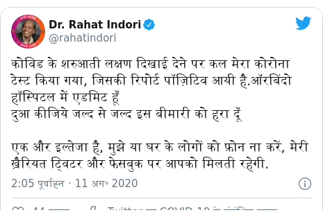 ट्विटर पोस्ट @rahatindori: कोविड के शरुआती लक्षण दिखाई देने पर कल मेरा कोरोना टेस्ट किया गया, जिसकी रिपोर्ट पॉज़िटिव आयी है.ऑरबिंदो हॉस्पिटल में एडमिट हूँदुआ कीजिये जल्द से जल्द इस बीमारी को हरा दूँ एक और इल्तेजा है, मुझे या घर के लोगों को फ़ोन ना करें, मेरी ख़ैरियत ट्विटर और फेसबुक पर आपको मिलती रहेगी.