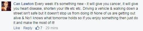 Facebook comment from Can Lawton on alcohol consumption: Every week it's something new - it will give you cancer, it will give you heart disease, shorten your life etc etc. Driving a vehicle & walking down a street isn't safe but it doesn't stop us from doing it! None of us are getting out alive & No1 knows what tomorrow holds so if you enjoy something then just do it and make the most of it!