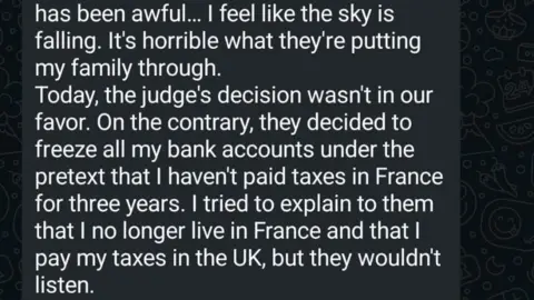 Julie Osgood A Whatsapp message reading, "Today, the judge;s decision wasn't in our favour. on the contrary they decided to freeze all my bank accounts under the pretext that I haven't paid taxes in France for three years. I tried to explain to them that I no longer live in France and that I pay my taxes in the UK, but they wouldn't listen."