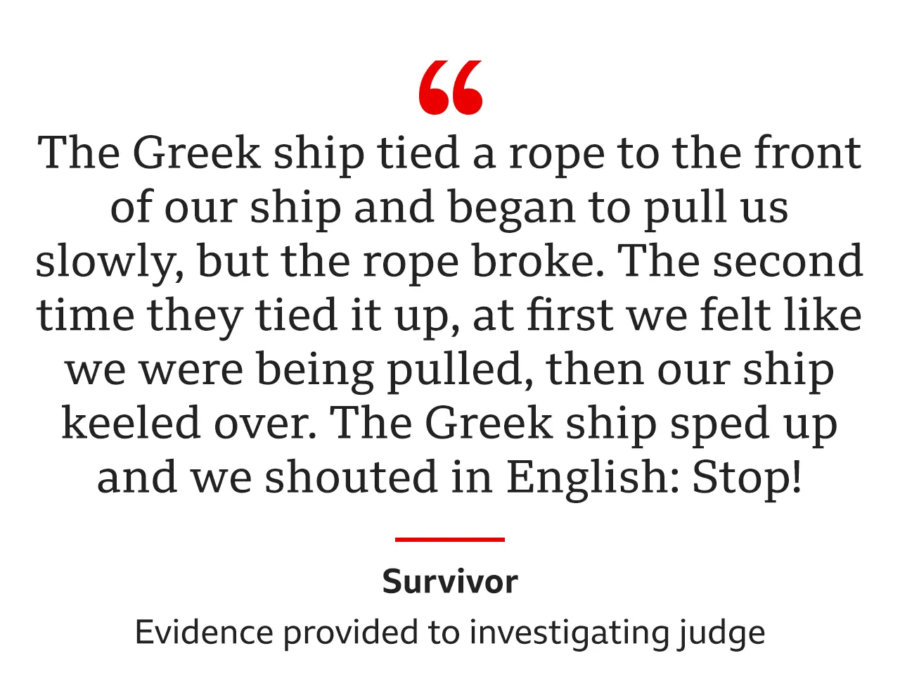 "The Greek ship tied a rope to the front of our ship and began to pull us slowly, but the rope broke… The second time they tied it up, at first we felt like we were being pulled, then our ship keeled over. The Greek ship sped up and we shouted in English: Stop!" was the evidence from the same survivor to an investigating judge