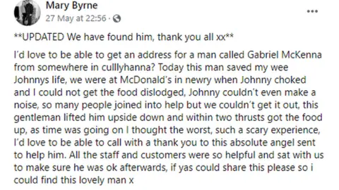 Mary Byrne's Facebook ’d love to be able to get an address for a man called Gabriel McKenna from somewhere in culllyhanna? Today this man saved my wee Johnnys life, we were at McDonald’s in newry when Johnny choked and I could not get the food dislodged, Johnny couldn’t even make a noise, so many people joined into help but we couldn’t get it out, this gentleman lifted him upside down and within two thrusts got the food up, as time was going on I thought the worst, such a scary experience, I’d love to be able to call with a thank you to this absolute angel sent to help him. All the staff and customers were so helpful and sat with us to make sure he was ok afterwards, if yas could share this please so i could find this lovely man