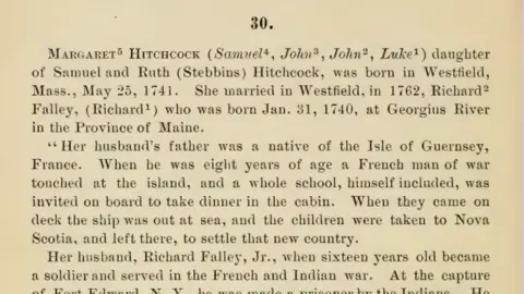 Hitchcock Family Genealogy A page from the Hitchcock Family Genealogy. Text reads:  Margaret Hitchcock daughter of Samuel and Ruth (Stebbius) Hitchcock, was born in Westfield, Mass., May 25, 1741. She married in Westfield, in 1762, Richard Falley Jr, who was born Jan. 31, 1740, at Georgius River in the Province of Maine. 

"Her husband's father was a native of the Isle of Guernsey, France. When he was eight years of age a French man of war touched at the island, and a whole school, himself included, was invited on board to take dinner in the cabin. When they came on deck the ship was out at sea, and the children were taken to Nova Scotia, and left there, to settle that new country. 

Her husband, Richard Falley, Jr., when sixteen years old became a soldier and served in the French and Indian war. At the capture of Fort Edward, NY, he was made a prisoner by the Indians. He was adopted by one of the chiefs, taken to Montreal and finally bought by a lady for sixteen gallons of rum.