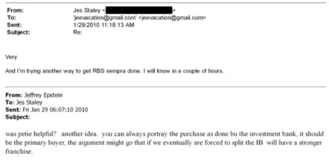 US Department of Justice A screenshot of an email exchange between Lord Peter Mandelson and Jeffrey Epstein. An email from Jeffrey Epstein dated 29 January 2010 says: "was petie helpful? another idea. you can always portray the purchase as done bu the investment bank, it should be the primary buyer, the argument might go that if we eventually are forced to split the IB will have a stronger franchise." A reply from Jes Staley the same day says: "Very. And I'm trying another way to get RBS sempra done. I will know in a couple of hours."