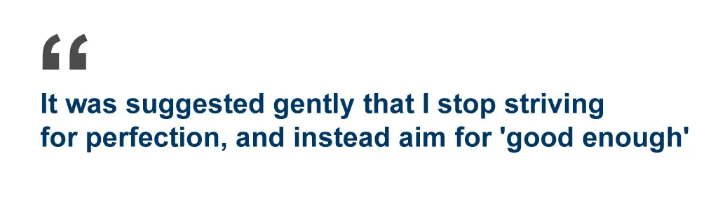 It was suggested gently that I strop striving for perfection, and instead aim for 'good enough.