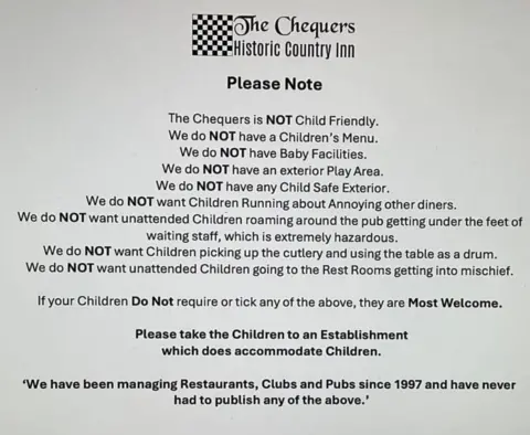 Submitted The Chequers' statement which says: "Please note the Chequers is NOT child friendly. We do NOT have a children's menu. We do NOT have baby facilities. We do NOT have an exterior play area. We do NOT have any child safe exterior. We do NOT want children running about annoying other diners. We do NOT want unattended children roaming around the pub getting under the feet of waiting staff, which is extremely hazardous. We do NOT want children picking up the cutlery and using the table as a drum. We do NOT want unattended children going to the rest rooms getting into mischief. If your children do not require or tick any of the above, they are most welcome. Please take the children to an establishment which does accommodate children. We have been managing restaurants, clubs and pubs since 1997 and have never had to publish any of the above."