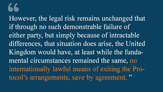 "However, the legal risk remains unchanged that if through no such demonstrable failure of either party, but simply because of intractable differences, that situation does arise, the United Kingdom would have, at least while the fundamental circumstances remained the same, no internationally lawful means of exiting the protocol's arrangements, save by agreement."