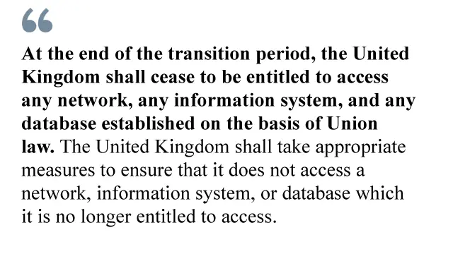 At the end of the transition period, the United Kingdom shall cease to be entitled to access any network, any information system, and any database established on the basis of Union law. The United Kingdom shall take appropriate measures to ensure that it does not access a network, information system, or database which it is no longer entitled to access.