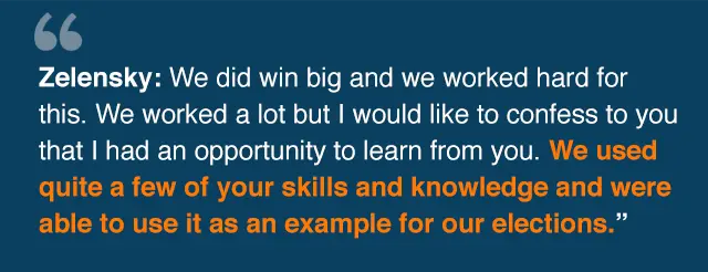 Quote from Zelensky: We did win big and we worked hard for this. We worked a lot but I would like to confess to you that I had an opportunity to learn from you. We used quite a few of your skills· and knowledge and were able to use it as an example for our elections.