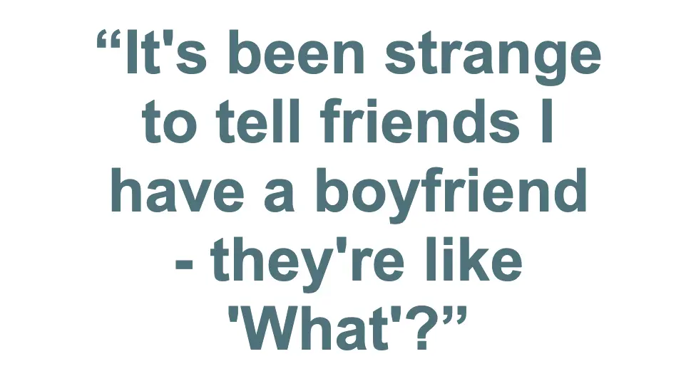 Pull quote: "It's been strange to tell friends I have a boyfriend - they're like 'What'?"