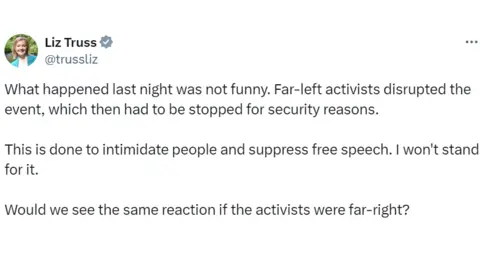 X Liz Truss's post on X which reads: What happened last night was not funny. Far-left activists disrupted the event, which then had to be stopped for security reasons.
This is done to intimidate people and suppress free speech. I won't stand for it.
Would we see the same reaction if the activists were far-right?