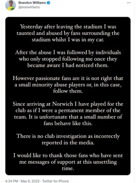 Twitter Twitter post by Brandon Williams: Yesterday after leaving the stadium I was taunted and abused by fans surrounding the stadium whilst I was in the car. After the abuse I was followed by individuals who only stopped following me once they became aware I had noticed them. However passionate fans are it is not right that a small minority abuse players or, in this case, follow them. Since arriving at Norwich I have played for the club as if I were a permanent member of the team. It's unfortunate that a small number of fans behave like this. There is no club investigation as incorrectly reported in the media. I would like to thank those fans who have sent messages of support at this unsettling time.